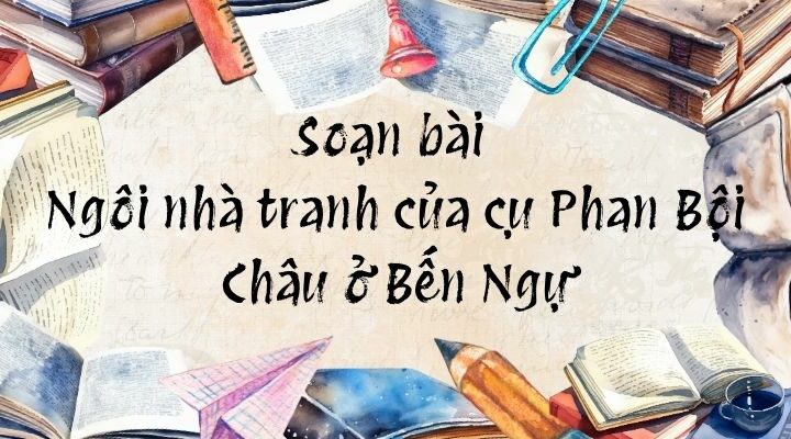 Soạn bài Ngôi nhà tranh của cụ Phan Bội Châu ở Bến Ngự – Chân trời sáng tạo