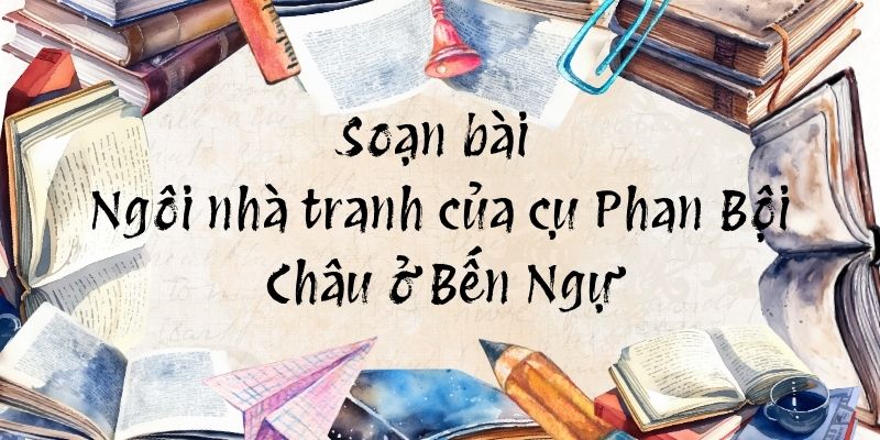 Soạn bài Ngôi nhà tranh của cụ Phan Bội Châu ở Bến Ngự – Chân trời sáng tạo