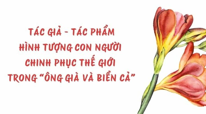 Tác giả – tác phẩm: Hình tượng con người chinh phục thế giới trong “Ông già và biển cả” – Ngữ văn lớp 11 Chân trời sáng tạo